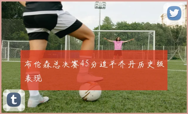 布伦森总决赛45分追平乔丹历史级表现