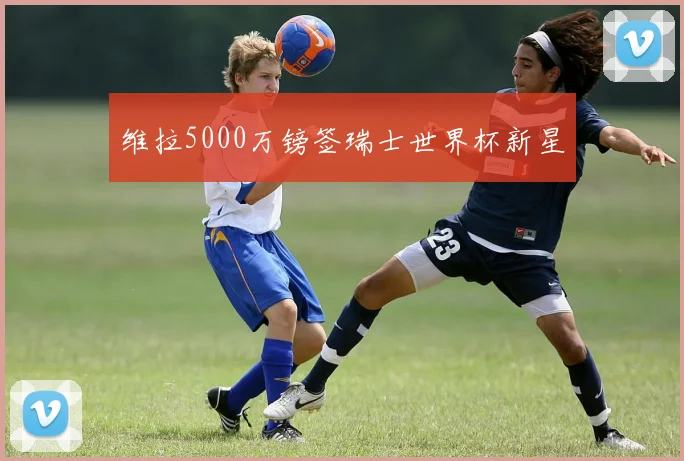 维拉5000万镑签瑞士世界杯新星